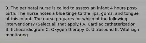 9. The perinatal nurse is called to assess an infant 4 hours post-birth. The nurse notes a blue tinge to the lips, gums, and tongue of this infant. The nurse prepares for which of the following interventions? (Select all that apply.) A. Cardiac catheterization B. Echocardiogram C. Oxygen therapy D. Ultrasound E. Vital sign monitoring