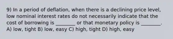 9) In a period of deflation, when there is a declining price level, low nominal interest rates do not necessarily indicate that the cost of borrowing is ________ or that monetary policy is ________. A) low, tight B) low, easy C) high, tight D) high, easy