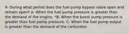 9- During what period does the fuel pump bypass valve open and remain open? A- When the fuel pump pressure is greater than the demand of the engine. *B- When the boost pump pressure is greater than fuel pump pressure. C- When the fuel pump output is greater than the demand of the carburetor.