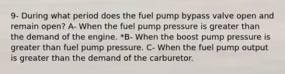 9- During what period does the fuel pump bypass valve open and remain open? A- When the fuel pump pressure is greater than the demand of the engine. *B- When the boost pump pressure is greater than fuel pump pressure. C- When the fuel pump output is greater than the demand of the carburetor.