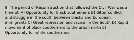 9. The period of Reconstruction that followed the Civil War was a time of: A) Opportunity for black southerners B) Bitter conflict and struggle in the south between blacks and European immigrants C) Great repression and racism in the South D) Rapid movement of black southerners to the urban north E) Opportunity for white southerners