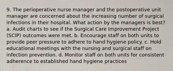 9. The perioperative nurse manager and the postoperative unit manager are concerned about the increasing number of surgical infections in their hospital. What action by the managers is best? a. Audit charts to see if the Surgical Care Improvement Project (SCIP) outcomes were met. b. Encourage staff on both units to provide peer pressure to adhere to hand hygiene policy. c. Hold educational meetings with the nursing and surgical staff on infection prevention. d. Monitor staff on both units for consistent adherence to established hand hygiene practices