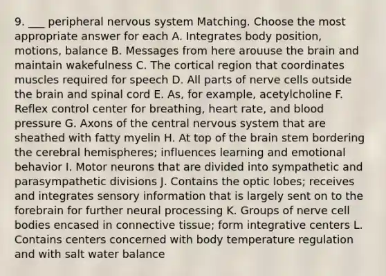 9. ___ peripheral nervous system Matching. Choose the most appropriate answer for each A. Integrates body position, motions, balance B. Messages from here arouuse the brain and maintain wakefulness C. The cortical region that coordinates muscles required for speech D. All parts of nerve cells outside the brain and spinal cord E. As, for example, acetylcholine F. Reflex control center for breathing, heart rate, and blood pressure G. Axons of the central nervous system that are sheathed with fatty myelin H. At top of the brain stem bordering the cerebral hemispheres; influences learning and emotional behavior I. Motor neurons that are divided into sympathetic and parasympathetic divisions J. Contains the optic lobes; receives and integrates sensory information that is largely sent on to the forebrain for further neural processing K. Groups of nerve cell bodies encased in connective tissue; form integrative centers L. Contains centers concerned with body temperature regulation and with salt water balance