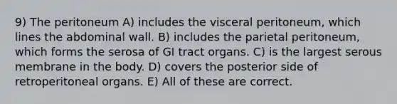 9) The peritoneum A) includes the visceral peritoneum, which lines the abdominal wall. B) includes the parietal peritoneum, which forms the serosa of GI tract organs. C) is the largest serous membrane in the body. D) covers the posterior side of retroperitoneal organs. E) All of these are correct.