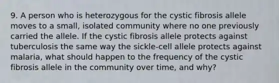 9. A person who is heterozygous for the cystic fibrosis allele moves to a small, isolated community where no one previously carried the allele. If the cystic fibrosis allele protects against tuberculosis the same way the sickle-cell allele protects against malaria, what should happen to the frequency of the cystic fibrosis allele in the community over time, and why?