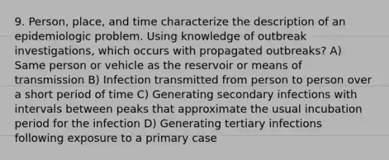 9. Person, place, and time characterize the description of an epidemiologic problem. Using knowledge of outbreak investigations, which occurs with propagated outbreaks? A) Same person or vehicle as the reservoir or means of transmission B) Infection transmitted from person to person over a short period of time C) Generating secondary infections with intervals between peaks that approximate the usual incubation period for the infection D) Generating tertiary infections following exposure to a primary case