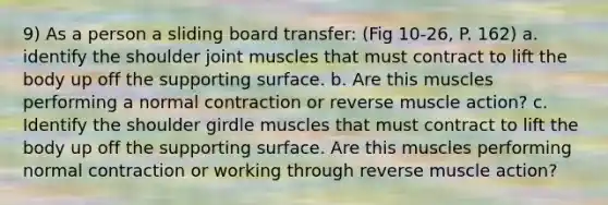 9) As a person a sliding board transfer: (Fig 10-26, P. 162) a. identify the shoulder joint muscles that must contract to lift the body up off the supporting surface. b. Are this muscles performing a normal contraction or reverse muscle action? c. Identify the shoulder girdle muscles that must contract to lift the body up off the supporting surface. Are this muscles performing normal contraction or working through reverse muscle action?