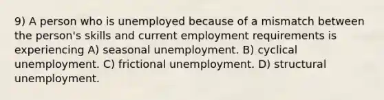 9) A person who is unemployed because of a mismatch between the person's skills and current employment requirements is experiencing A) seasonal unemployment. B) cyclical unemployment. C) frictional unemployment. D) structural unemployment.