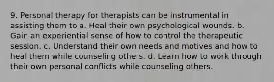 9. Personal therapy for therapists can be instrumental in assisting them to a. Heal their own psychological wounds. b. Gain an experiential sense of how to control the therapeutic session. c. Understand their own needs and motives and how to heal them while counseling others. d. Learn how to work through their own personal conflicts while counseling others.