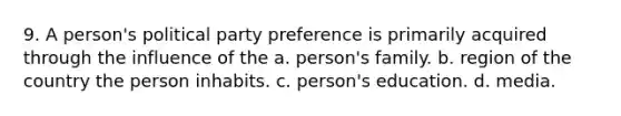 9. A person's political party preference is primarily acquired through the influence of the a. person's family. b. region of the country the person inhabits. c. person's education. d. media.