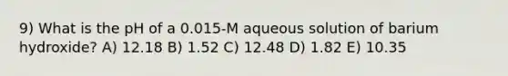 9) What is the pH of a 0.015-M aqueous solution of barium hydroxide? A) 12.18 B) 1.52 C) 12.48 D) 1.82 E) 10.35