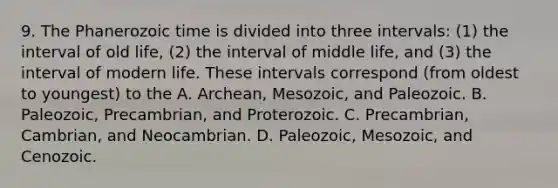 9. The Phanerozoic time is divided into three intervals: (1) the interval of old life, (2) the interval of middle life, and (3) the interval of modern life. These intervals correspond (from oldest to youngest) to the A. Archean, Mesozoic, and Paleozoic. B. Paleozoic, Precambrian, and Proterozoic. C. Precambrian, Cambrian, and Neocambrian. D. Paleozoic, Mesozoic, and Cenozoic.