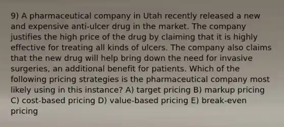 9) A pharmaceutical company in Utah recently released a new and expensive anti-ulcer drug in the market. The company justifies the high price of the drug by claiming that it is highly effective for treating all kinds of ulcers. The company also claims that the new drug will help bring down the need for invasive surgeries, an additional benefit for patients. Which of the following pricing strategies is the pharmaceutical company most likely using in this instance? A) target pricing B) markup pricing C) cost-based pricing D) value-based pricing E) break-even pricing