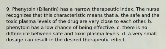 9. Phenytoin (Dilantin) has a narrow therapeutic index. The nurse recognizes that this characteristic means that a. the safe and the toxic plasma levels of the drug are very close to each other. b. phenytoin has a low chance of being effective. c. there is no difference between safe and toxic plasma levels. d. a very small dosage can result in the desired therapeutic effect.