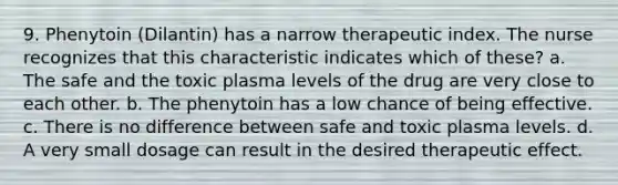 9. Phenytoin (Dilantin) has a narrow therapeutic index. The nurse recognizes that this characteristic indicates which of these? a. The safe and the toxic plasma levels of the drug are very close to each other. b. The phenytoin has a low chance of being effective. c. There is no difference between safe and toxic plasma levels. d. A very small dosage can result in the desired therapeutic effect.