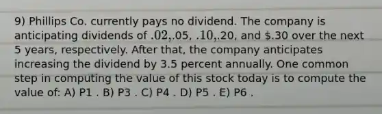 9) Phillips Co. currently pays no dividend. The company is anticipating dividends of .02,.05, .10,.20, and .30 over the next 5 years, respectively. After that, the company anticipates increasing the dividend by 3.5 percent annually. One common step in computing the value of this stock today is to compute the value of: A) P1 . B) P3 . C) P4 . D) P5 . E) P6 .