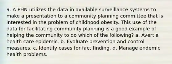 9. A PHN utilizes the data in available surveillance systems to make a presentation to a community planning committee that is interested in the problem of childhood obesity. This use of the data for facilitating community planning is a good example of helping the community to do which of the following? a. Avert a health care epidemic. b. Evaluate prevention and control measures. c. Identify cases for fact finding. d. Manage endemic health problems.