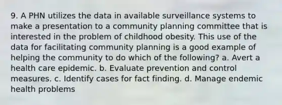 9. A PHN utilizes the data in available surveillance systems to make a presentation to a community planning committee that is interested in the problem of childhood obesity. This use of the data for facilitating community planning is a good example of helping the community to do which of the following? a. Avert a health care epidemic. b. Evaluate prevention and control measures. c. Identify cases for fact finding. d. Manage endemic health problems