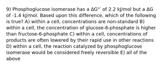 9) Phosphoglucose isomerase has a ∆G°′ of 2.2 kJ/mol but a ∆G of -1.4 kJ/mol. Based upon this difference, which of the following is true? A) within a cell, concentrations are non-standard B) within a cell, the concentration of glucose-6-phosphate is higher than fructose-6-phosphate C) within a cell, concentrations of products are often lowered by their rapid use in other reactions D) within a cell, the reaction catalyzed by phosphoglucose isomerase would be considered freely reversible E) all of the above