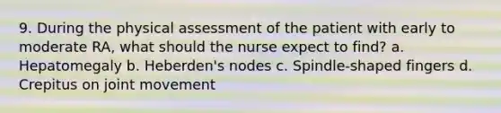 9. During the physical assessment of the patient with early to moderate RA, what should the nurse expect to find? a. Hepatomegaly b. Heberden's nodes c. Spindle-shaped fingers d. Crepitus on joint movement