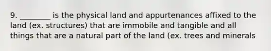 9. ________ is the physical land and appurtenances affixed to the land (ex. structures) that are immobile and tangible and all things that are a natural part of the land (ex. trees and minerals