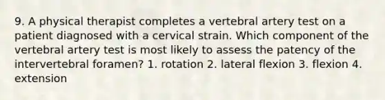 9. A physical therapist completes a vertebral artery test on a patient diagnosed with a cervical strain. Which component of the vertebral artery test is most likely to assess the patency of the intervertebral foramen? 1. rotation 2. lateral flexion 3. flexion 4. extension