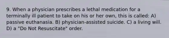 9. When a physician prescribes a lethal medication for a terminally ill patient to take on his or her own, this is called: A) passive euthanasia. B) physician-assisted suicide. C) a living will. D) a "Do Not Resuscitate" order.