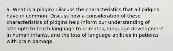 9. What is a pidgin? Discuss the characteristics that all pidgins have in common. Discuss how a consideration of these characteristics of pidgins help inform our understanding of attempts to teach language to primates, language development in human infants, and the loss of language abilities in patients with brain damage.