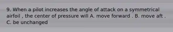 9. When a pilot increases the angle of attack on a symmetrical airfoil , the center of pressure will A. move forward . B. move aft . C. be unchanged