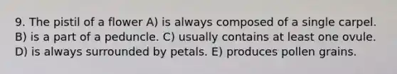 9. The pistil of a flower A) is always composed of a single carpel. B) is a part of a peduncle. C) usually contains at least one ovule. D) is always surrounded by petals. E) produces pollen grains.