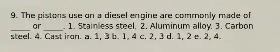 9. The pistons use on a diesel engine are commonly made of _____ or _____. 1. Stainless steel. 2. Aluminum alloy. 3. Carbon steel. 4. Cast iron. a. 1, 3 b. 1, 4 c. 2, 3 d. 1, 2 e. 2, 4.