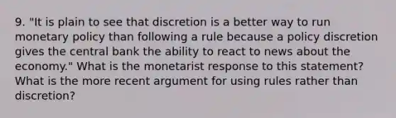 9. "It is plain to see that discretion is a better way to run monetary policy than following a rule because a policy discretion gives the central bank the ability to react to news about the economy." What is the monetarist response to this statement? What is the more recent argument for using rules rather than discretion?