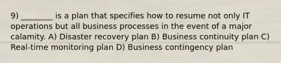 9) ________ is a plan that specifies how to resume not only IT operations but all business processes in the event of a major calamity. A) Disaster recovery plan B) Business continuity plan C) Real-time monitoring plan D) Business contingency plan