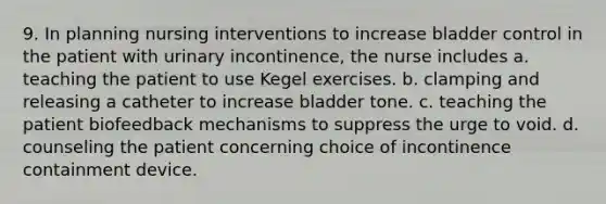 9. In planning nursing interventions to increase bladder control in the patient with urinary incontinence, the nurse includes a. teaching the patient to use Kegel exercises. b. clamping and releasing a catheter to increase bladder tone. c. teaching the patient biofeedback mechanisms to suppress the urge to void. d. counseling the patient concerning choice of incontinence containment device.