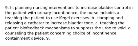 9. In planning nursing interventions to increase bladder control in the patient with urinary incontinence, the nurse includes a. teaching the patient to use Kegel exercises. b. clamping and releasing a catheter to increase bladder tone. c. teaching the patient biofeedback mechanisms to suppress the urge to void. d. counseling the patient concerning choice of incontinence containment device. 9.