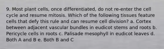 9. Most plant cells, once differentiated, do not re-enter the cell cycle and resume mitosis. Which of the following tissues feature cells that defy this rule and can resume cell division? a. Cortex between adjacent vascular bundles in eudicot stems and roots b. Pericycle cells in roots c. Palisade mesophyll in eudicot leaves d. Both A and B e. Both B and C