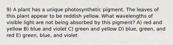 9) A plant has a unique photosynthetic pigment. The leaves of this plant appear to be reddish yellow. What wavelengths of visible light are not being absorbed by this pigment? A) red and yellow B) blue and violet C) green and yellow D) blue, green, and red E) green, blue, and violet