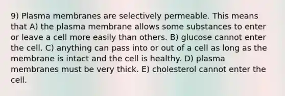 9) Plasma membranes are selectively permeable. This means that A) the plasma membrane allows some substances to enter or leave a cell more easily than others. B) glucose cannot enter the cell. C) anything can pass into or out of a cell as long as the membrane is intact and the cell is healthy. D) plasma membranes must be very thick. E) cholesterol cannot enter the cell.