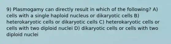 9) Plasmogamy can directly result in which of the following? A) cells with a single haploid nucleus or dikaryotic cells B) heterokaryotic cells or dikaryotic cells C) heterokaryotic cells or cells with two diploid nuclei D) dikaryotic cells or cells with two diploid nuclei