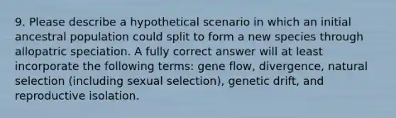 9. Please describe a hypothetical scenario in which an initial ancestral population could split to form a new species through allopatric speciation. A fully correct answer will at least incorporate the following terms: gene flow, divergence, natural selection (including sexual selection), genetic drift, and reproductive isolation.