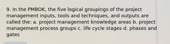 9. In the PMBOK, the five logical groupings of the project management inputs, tools and techniques, and outputs are called the: a. project management knowledge areas b. project management process groups c. life cycle stages d. phases and gates