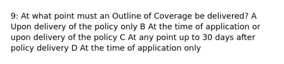 9: At what point must an Outline of Coverage be delivered? A Upon delivery of the policy only B At the time of application or upon delivery of the policy C At any point up to 30 days after policy delivery D At the time of application only