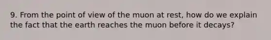 9. From the point of view of the muon at rest, how do we explain the fact that the earth reaches the muon before it decays?