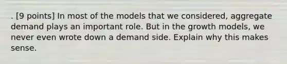 . [9 points] In most of the models that we considered, aggregate demand plays an important role. But in the growth models, we never even wrote down a demand side. Explain why this makes sense.