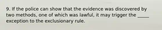 9. ​If the police can show that the evidence was discovered by two methods, one of which was lawful, it may trigger the _____ exception to the exclusionary rule.