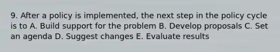 9. After a policy is implemented, the next step in the policy cycle is to A. Build support for the problem B. Develop proposals C. Set an agenda D. Suggest changes E. Evaluate results