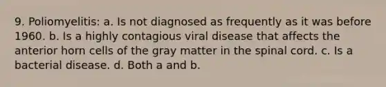 9. Poliomyelitis: a. Is not diagnosed as frequently as it was before 1960. b. Is a highly contagious viral disease that affects the anterior horn cells of the gray matter in <a href='https://www.questionai.com/knowledge/kkAfzcJHuZ-the-spinal-cord' class='anchor-knowledge'>the spinal cord</a>. c. Is a bacterial disease. d. Both a and b.