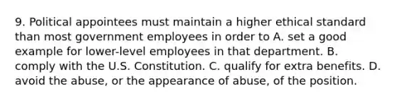 9. Political appointees must maintain a higher ethical standard than most government employees in order to A. set a good example for lower-level employees in that department. B. comply with the U.S. Constitution. C. qualify for extra benefits. D. avoid the abuse, or the appearance of abuse, of the position.