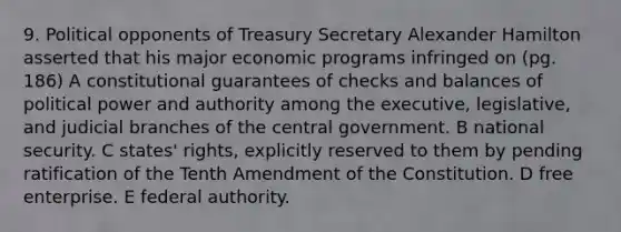 9. Political opponents of Treasury Secretary Alexander Hamilton asserted that his major economic programs infringed on (pg. 186) A constitutional guarantees of checks and balances of political power and authority among the executive, legislative, and judicial branches of the central government. B national security. C states' rights, explicitly reserved to them by pending ratification of the Tenth Amendment of the Constitution. D free enterprise. E federal authority.