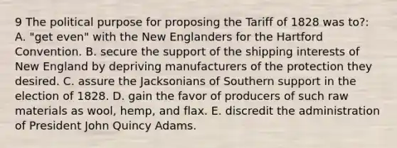 9 The political purpose for proposing the Tariff of 1828 was to?: A. "get even" with the New Englanders for the Hartford Convention. B. secure the support of the shipping interests of New England by depriving manufacturers of the protection they desired. C. assure the Jacksonians of Southern support in the election of 1828. D. gain the favor of producers of such raw materials as wool, hemp, and flax. E. discredit the administration of President John Quincy Adams.